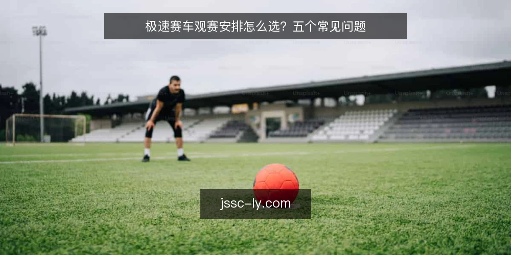 极速赛车观赛安排怎么选?五个常见问题 — 观赛需求到底怎么定义? 配图